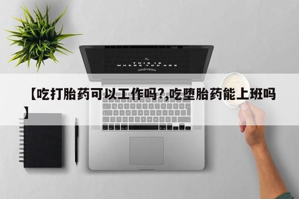 怀孕个月能不能用打胎药【吃打胎药可以工作吗?,吃堕胎药能上班吗】