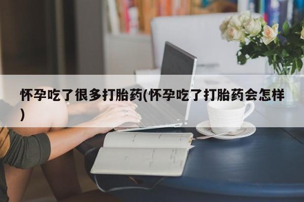 怀孕个月能不能用打胎药怀孕吃了很多打胎药(怀孕吃了打胎药会怎样)