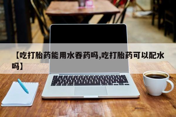 怀孕个月能不能用打胎药【吃打胎药能用水吞药吗,吃打胎药可以配水吗】