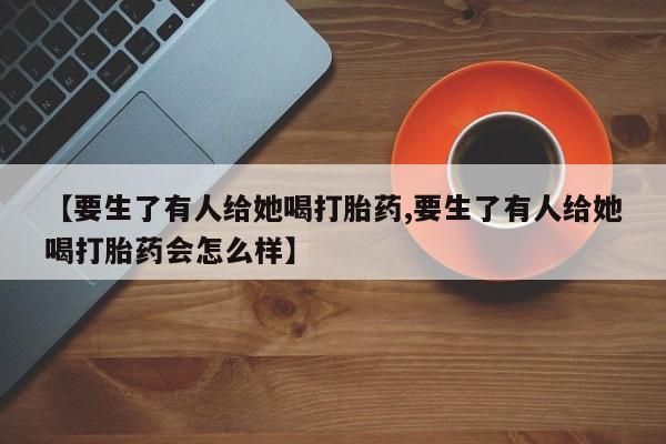 怀孕个月能不能用打胎药【要生了有人给她喝打胎药,要生了有人给她喝打胎药会怎么样】