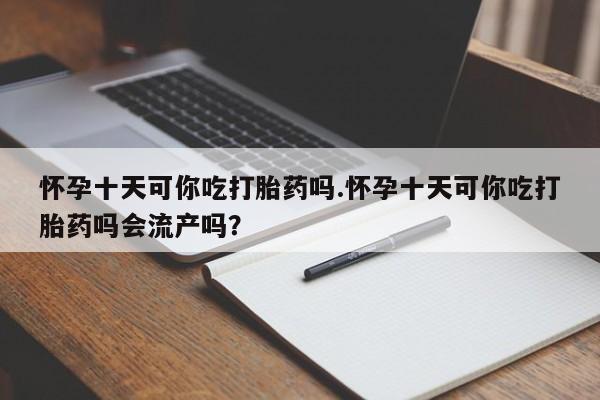 怀孕个月能不能用打胎药怀孕十天可你吃打胎药吗.怀孕十天可你吃打胎药吗会流产吗？