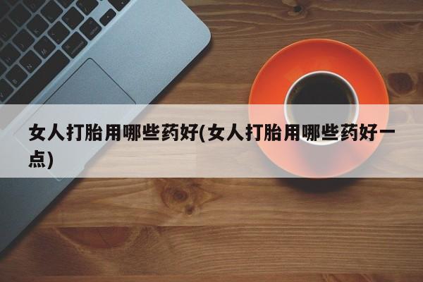 怀孕个月能不能用打胎药女人打胎用哪些药好(女人打胎用哪些药好一点)