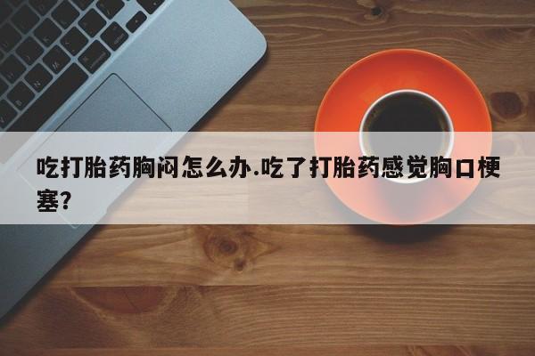 怀孕个月能不能用打胎药吃打胎药胸闷怎么办.吃了打胎药感觉胸口梗塞？