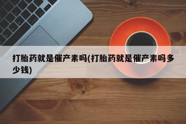 怀孕个月能不能用打胎药打胎药就是催产素吗(打胎药就是催产素吗多少钱)