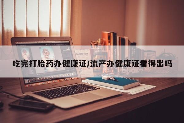怀孕个月能不能用打胎药吃完打胎药办健康证/流产办健康证看得出吗
