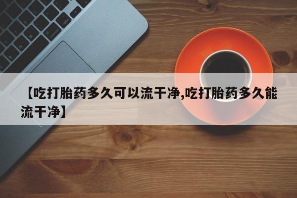 怀孕个月能不能用打胎药【吃打胎药多久可以流干净,吃打胎药多久能流干净】
