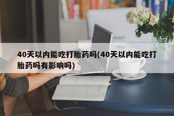 怀孕个月能不能用打胎药40天以内能吃打胎药吗(40天以内能吃打胎药吗有影响吗)