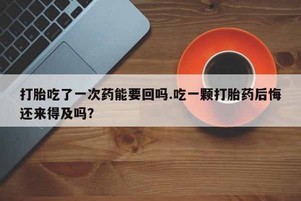 怀孕个月能不能用打胎药打胎吃了一次药能要回吗.吃一颗打胎药后悔还来得及吗？