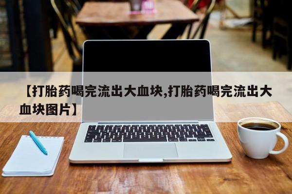 怀孕个月能不能用打胎药【打胎药喝完流出大血块,打胎药喝完流出大血块图片】