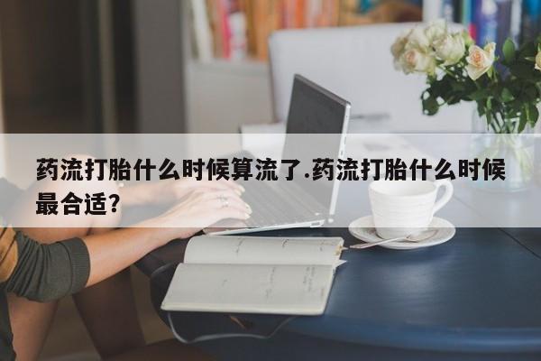 怀孕个月能不能用打胎药药流打胎什么时候算流了.药流打胎什么时候最合适？
