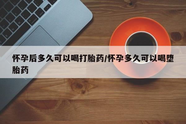 怀孕个月能不能用打胎药怀孕后多久可以喝打胎药/怀孕多久可以喝堕胎药