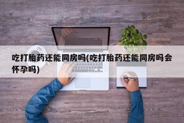 怀孕个月能不能用打胎药吃打胎药还能同房吗(吃打胎药还能同房吗会怀孕吗)