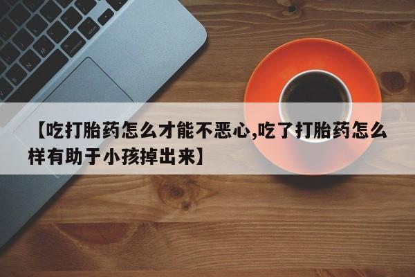 怀孕个月能不能用打胎药【吃打胎药怎么才能不恶心,吃了打胎药怎么样有助于小孩掉出来】