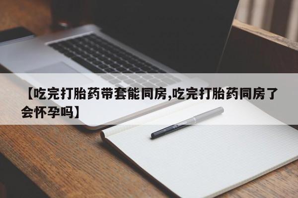 怀孕个月能不能用打胎药【吃完打胎药带套能同房,吃完打胎药同房了会怀孕吗】
