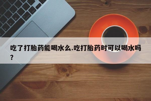 怀孕个月能不能用打胎药吃了打胎药能喝水么.吃打胎药时可以喝水吗？