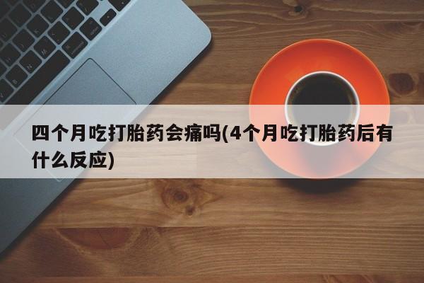 怀孕个月能不能用打胎药四个月吃打胎药会痛吗(4个月吃打胎药后有什么反应)
