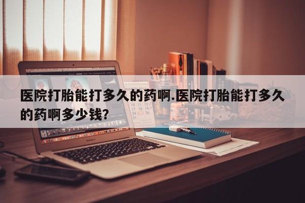 怀孕个月能不能用打胎药医院打胎能打多久的药啊.医院打胎能打多久的药啊多少钱？