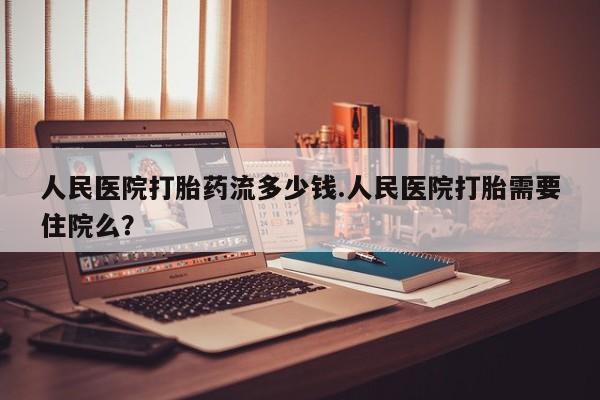 怀孕个月能不能用打胎药人民医院打胎药流多少钱.人民医院打胎需要住院么？