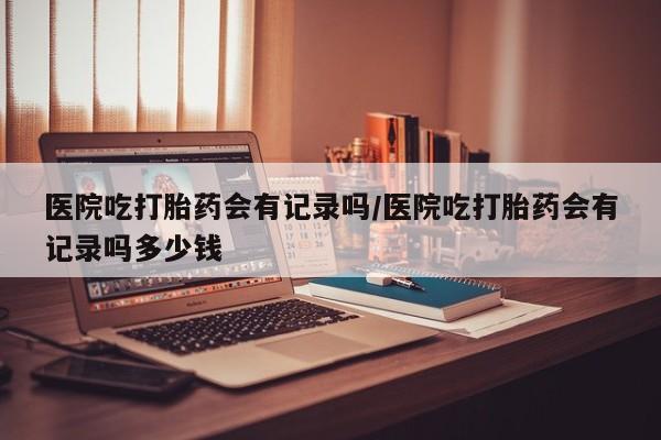 怀孕个月能不能用打胎药医院吃打胎药会有记录吗/医院吃打胎药会有记录吗多少钱