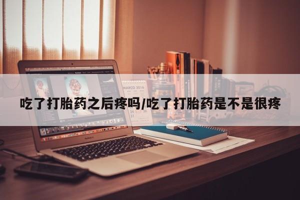 怀孕个月能不能用打胎药吃了打胎药之后疼吗/吃了打胎药是不是很疼