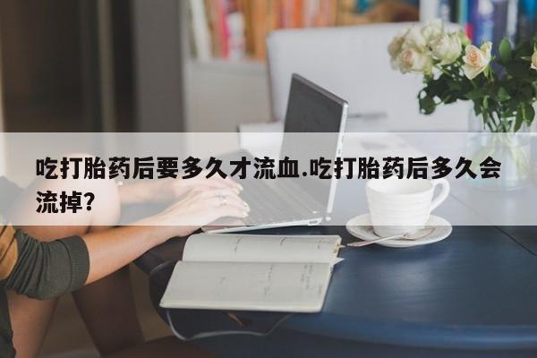怀孕个月能不能用打胎药吃打胎药后要多久才流血.吃打胎药后多久会流掉？