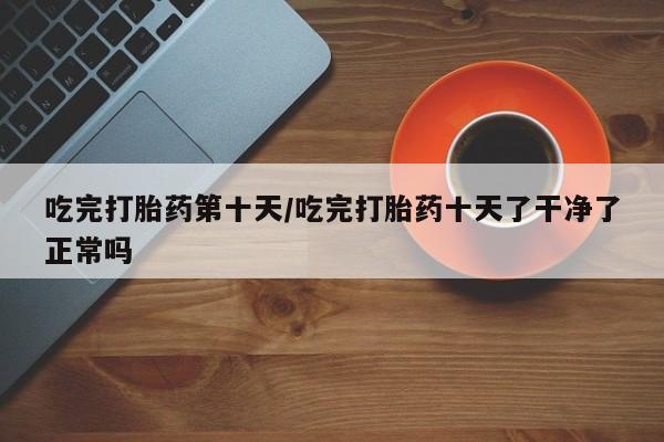 怀孕个月能不能用打胎药吃完打胎药第十天/吃完打胎药十天了干净了正常吗