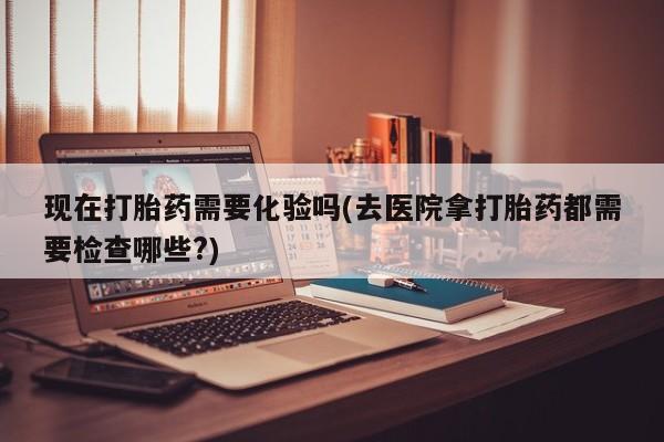 怀孕个月能不能用打胎药现在打胎药需要化验吗(去医院拿打胎药都需要检查哪些?)