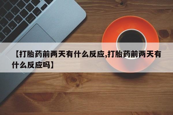 怀孕个月能不能用打胎药【打胎药前两天有什么反应,打胎药前两天有什么反应吗】
