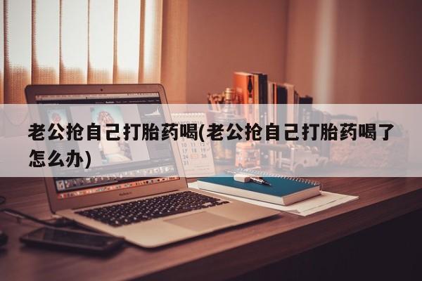 怀孕个月能不能用打胎药老公抢自己打胎药喝(老公抢自己打胎药喝了怎么办)