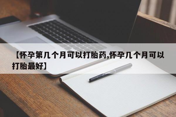 怀孕个月能不能用打胎药【怀孕第几个月可以打胎药,怀孕几个月可以打胎最好】