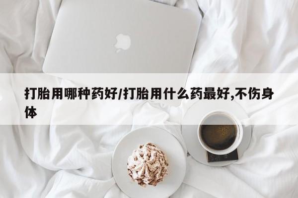怀孕个月能不能用打胎药打胎用哪种药好/打胎用什么药最好,不伤身体