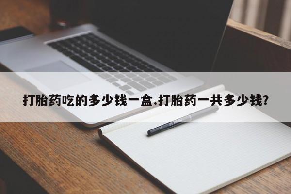 怀孕个月能不能用打胎药打胎药吃的多少钱一盒.打胎药一共多少钱？
