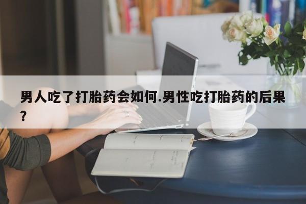 怀孕个月能不能用打胎药男人吃了打胎药会如何.男性吃打胎药的后果？