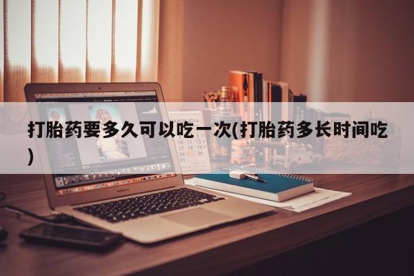 怀孕个月能不能用打胎药打胎药要多久可以吃一次(打胎药多长时间吃)