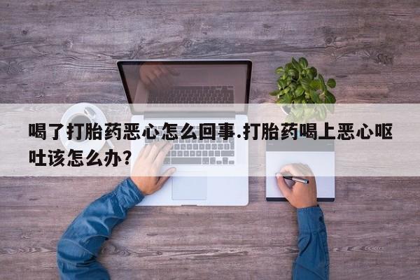 怀孕个月能不能用打胎药喝了打胎药恶心怎么回事.打胎药喝上恶心呕吐该怎么办？