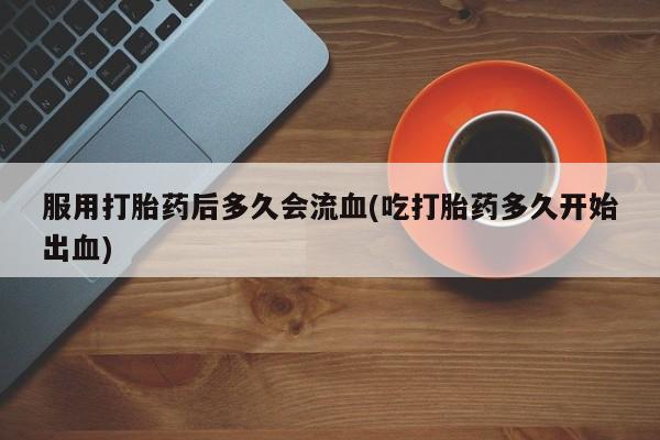 怀孕个月能不能用打胎药服用打胎药后多久会流血(吃打胎药多久开始出血)