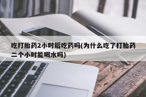 怀孕个月能不能用打胎药吃打胎药2小时后吃药吗(为什么吃了打胎药二个小时能喝水吗)