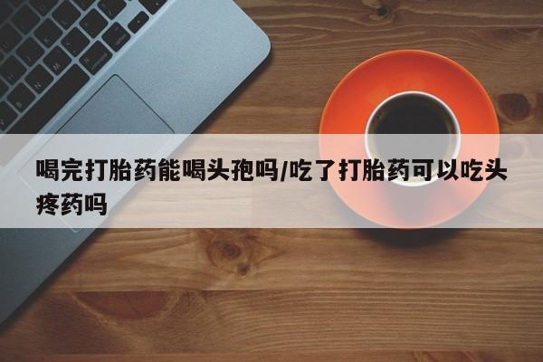 怀孕个月能不能用打胎药喝完打胎药能喝头孢吗/吃了打胎药可以吃头疼药吗