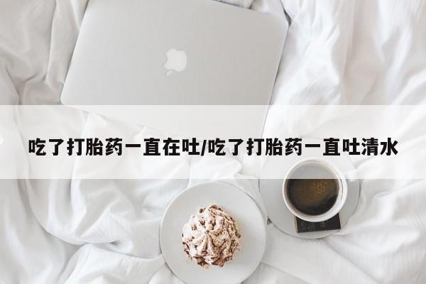 怀孕个月能不能用打胎药吃了打胎药一直在吐/吃了打胎药一直吐清水