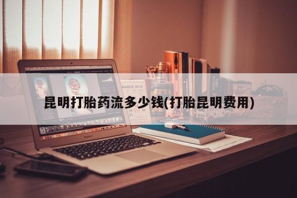 怀孕个月能不能用打胎药昆明打胎药流多少钱(打胎昆明费用)