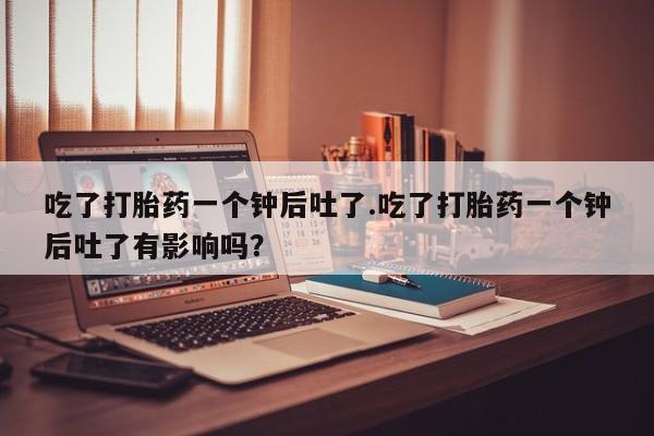 怀孕个月能不能用打胎药吃了打胎药一个钟后吐了.吃了打胎药一个钟后吐了有影响吗？