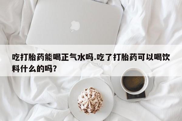 怀孕个月能不能用打胎药吃打胎药能喝正气水吗.吃了打胎药可以喝饮料什么的吗？
