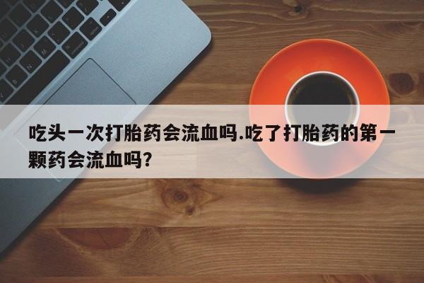 怀孕个月能不能用打胎药吃头一次打胎药会流血吗.吃了打胎药的第一颗药会流血吗？