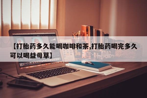 怀孕个月能不能用打胎药【打胎药多久能喝咖啡和茶,打胎药喝完多久可以喝益母草】