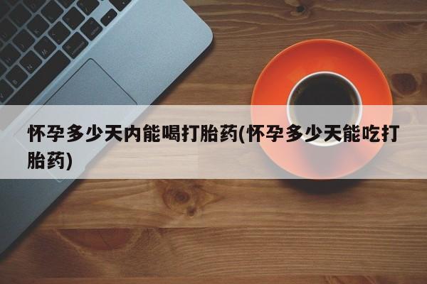 怀孕个月能不能用打胎药怀孕多少天内能喝打胎药(怀孕多少天能吃打胎药)