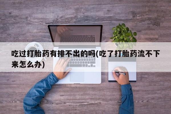 怀孕个月能不能用打胎药吃过打胎药有排不出的吗(吃了打胎药流不下来怎么办)