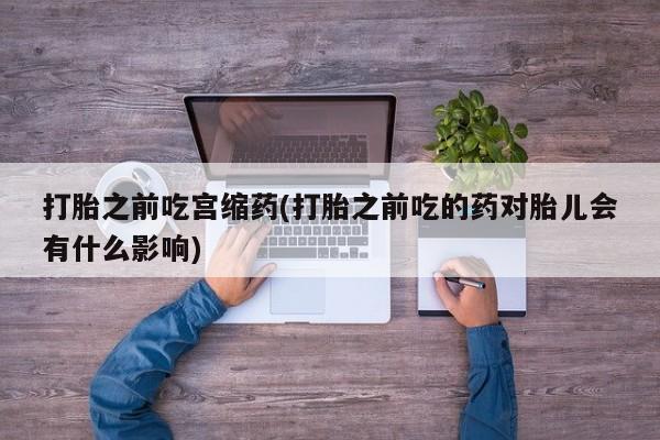 怀孕个月能不能用打胎药打胎之前吃宫缩药(打胎之前吃的药对胎儿会有什么影响)