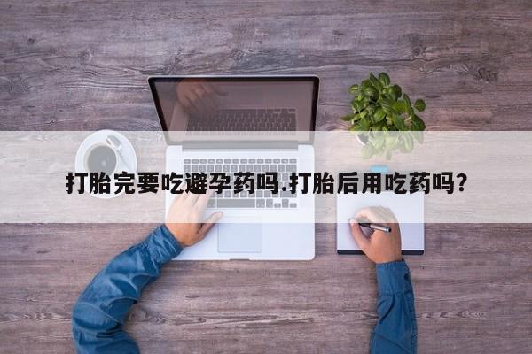 怀孕个月能不能用打胎药打胎完要吃避孕药吗.打胎后用吃药吗？