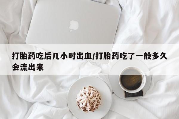 怀孕个月能不能用打胎药打胎药吃后几小时出血/打胎药吃了一般多久会流出来