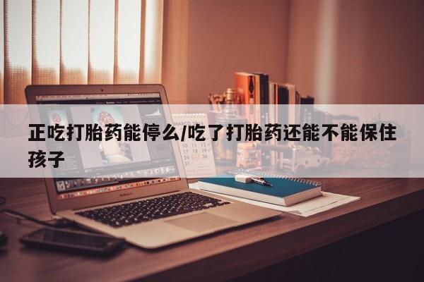 怀孕个月能不能用打胎药正吃打胎药能停么/吃了打胎药还能不能保住孩子